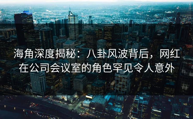 海角深度揭秘：八卦风波背后，网红在公司会议室的角色罕见令人意外