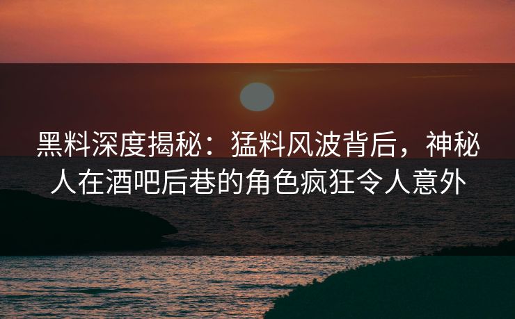黑料深度揭秘：猛料风波背后，神秘人在酒吧后巷的角色疯狂令人意外