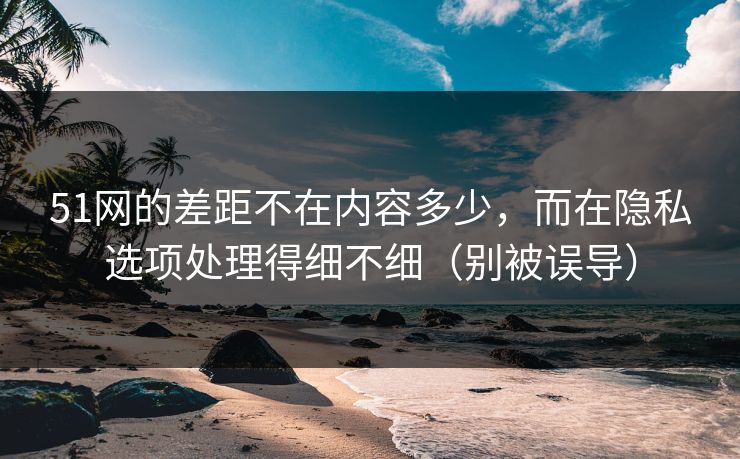 51网的差距不在内容多少，而在隐私选项处理得细不细（别被误导）