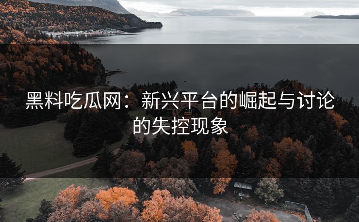 黑料吃瓜网：新兴平台的崛起与讨论的失控现象